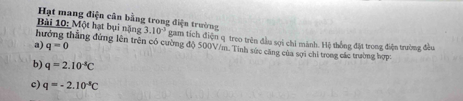 Hạt mang điện cân bằng trong điện trường 
Bài 10: Một hạt bụi nặng 3.10^(-3) gam tích điện q treo trên đầu sợi chỉ mảnh. Hệ thống đặt trong điện trường đều 
a) q=0
h đẳng đứng lên trên có cường độ 500V/m. Tính sức căng của sợi chi trong các trường hợp 
b) q=2.10^(-8)C
c) q=-2.10^(-8)C