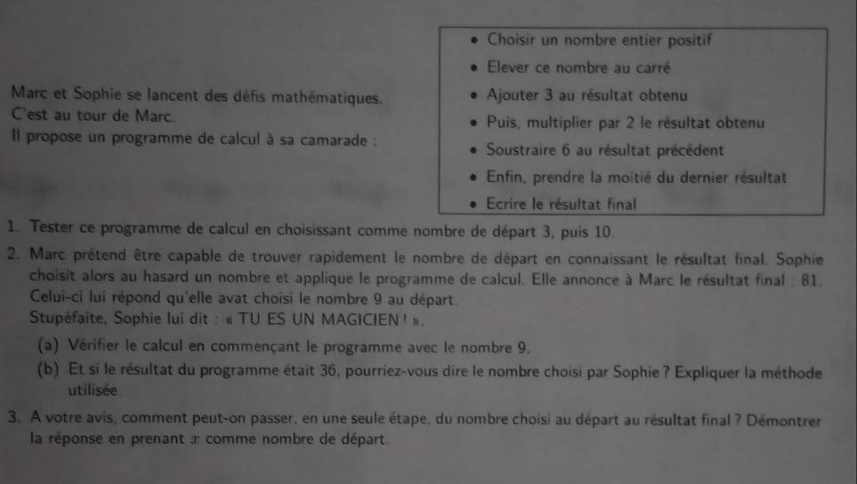 Choisir un nombre entier positif 
Elever ce nombre au carré 
Marc et Sophie se lancent des défis mathématiques. Ajouter 3 au résultat obtenu 
C'est au tour de Marc. Puis, multiplier par 2 le résultat obtenu 
Il propose un programme de calcul à sa camarade : 
Soustraire 6 au résultat précédent 
Enfin, prendre la moitié du dernier résultat 
Ecrire le résultat final 
1. Tester ce programme de calcul en choisissant comme nombre de départ 3, puis 10. 
2. Marc prétend être capable de trouver rapidement le nombre de départ en connaissant le résultat final. Sophie 
choisit alors au hasard un nombre et applique le programme de calcul. Elle annonce à Marc le résultat final : 81. 
Celui-ci lui répond qu'elle avat choisi le nombre 9 au départ. 
Stupéfaite, Sophie lui dit : « TU ES UN MAGICIEN ! ». 
(a) Vérifier le calcul en commençant le programme avec le nombre 9. 
(b) Et si le résultat du programme était 36, pourriez-vous dire le nombre choisi par Sophie ? Expliquer la méthode 
utilisée 
3. A votre avis, comment peut-on passer, en une seule étape, du nombre choisi au départ au résultat final ? Démontrer 
la réponse en prenant x comme nombre de départ.