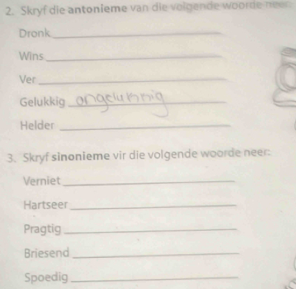 Skryf die antonieme van die volgende woorde neer 
Dronk_ 
Wins_ 
Ver_ 
Gelukkig_ 
Helder_ 
3. Skryf sinonieme vir die volgende woorde neer: 
Verniet_ 
Hartseer_ 
Pragtig_ 
Briesend_ 
Spoedig_