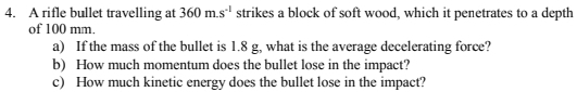 A rifle bullet travelling at 360m.s^(-1) strikes a block of soft wood, which it penetrates to a depth 
of 100 mm. 
a) If the mass of the bullet is 1.8 g, what is the average decelerating force? 
b) How much momentum does the bullet lose in the impact? 
c) How much kinetic energy does the bullet lose in the impact?