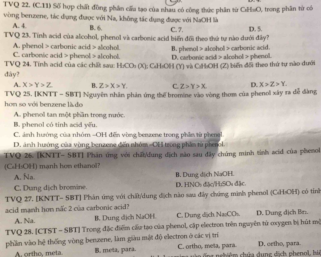 TVQ 22. (C.11) Số hợp chất đồng phân cấu tạo của nhau có công thức phân tử CH₁O, trong phân tử có
vòng benzene, tác dụng được với Na, không tác dụng được với NaOH là
A. 4. B. 6. D. 5.
C. 7.
TVQ 23. Tính acid của alcohol, phenol và carbonic acid biến đổi theo thứ tự nào dưới đây?
A. phenol > carbonic acid > alcohol.
B. phenol > alcohol > carbonic acid.
C. carbonic acid > phenol > alcohol. D. carbonic acid > alcohol > phenol.
TVQ 24. Tính acid của các chất sau: H_2CO_3(X); C₆H₅OH (Y) và C₂H₅OH (Z) biến đổi theo thứ tự nào dưới
đây?
A. X>Y>Z. B. Z>X>Y. C. Z>Y>X.
D. X>Z>Y.
TVQ 25. [KNTT - SBT] Nguyên nhân phản ứng thế bromine vào vòng thơm của phenol xảy ra dễ dàng
hơn so với benzene là do
A. phenol tan một phần trong nước.
B. phenol có tính acid yếu.
C. ảnh hưởng của nhóm -OH đến vòng benzene trong phân tử phenol.
D. ảnh hưởng của vòng benzene đến nhóm -OH trong phân tử phenol.
TVQ 26. [KNTT- SBT] Phản ứng với chất/dung dịch nào sau đây chứng minh tính acid của phenol
(C₆H₅OH) mạnh hơn ethanol?
A. Ña. B. Dung dịch NaOH.
C. Dung dịch bromine. D. HNO₃ đặc/H₂SO₄ đặc.
TVQ 27. [KNTT- SBT] Phản ứng với chất/dung dịch nào sau đây chứng minh phenol (С₆H₅OH) có tính
acid mạnh hơn nấc 2 của carbonic acid?
A. Na. B. Dung dịch NaOH. C. Dung dịch Na₂CO₃. D. Dung dịch Br₂.
TVQ 28. [CTST - SBT] Trong đặc điểm cấu tạo của phenol, cặp electron trên nguyên tử oxygen bị hút mộ
phần vào hệ thống vòng benzene, làm giàu mật độ electron ở các vị trí
C. ortho, meta, para. D. ortho, para.
A. ortho, meta. B. meta, para.
* v  o  g nghiêm chứa dung dịch phenol, hiệ