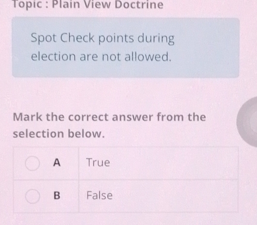 Topic : Plain View Doctrine
Spot Check points during
election are not allowed.
Mark the correct answer from the
selection below.
A True
B False