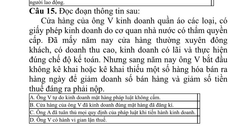 người lao động. 
Câu 15. Đọc đoạn thông tin sau: 
Cửa hàng của ông V kinh doanh quần áo các loại, có 
giấy phép kinh doanh do cơ quan nhà nước có thầm quyền 
cấp. Đã mấy năm nay cửa hàng thường xuyên đông 
khách, có doanh thu cao, kinh doanh có lãi và thực hiện 
đúng chế độ kế toán. Nhưng sang năm nay ông V bắt đầu 
không kê khai hoặc kê khai thiếu một số hàng hóa bán ra 
hàng ngày để giảm doanh số bán hàng và giảm số tiền 
thuê đáng ra phải nộp.