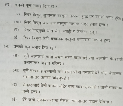 (छ) तलको कुन भनाइ ठिक छ ?
(ऑ) स्थिर विद्युत् सुचालक वस्तुमा उत्पन्न हुन्छ तर यसको प्रबाह हदैन।
(आ) स्थिर विद्युत् अचालक वस्तुमा उत्पन्न भएर प्रवाह हुन्छ।
(इ) स्थिर बिद्युत्को स्रोत सेल, व्याट्री र जेनरेटर हुन्।
(ई) स्थिर विद्युत् केही अचालक वस्तुमा घर्षणद्वारा उत्पन्न हुन्दछध।
(ज) तलको कुन भनाइ ठिक छ ?
(ऑ) कुनै बल्बलाई लामो समय सम्म बाल्नलाई त्यो बल्बसंग सेलहरूको
समानान्तर जडान गरिन्छ।
(आ) कनै बल्बलाई उज्यालो गरी बाल्न परेमा यसलाई धेरै ओटा सेलहरूको
समानान्तर क्रममा जोडनुपर्छ।
(इ) सेलहरूलाई श्रेणी क्रममा जोडेर बल्ब वाल्दा उज्यालो र लामो समयसम्म
बल्ने हुन्छ ।
(ई) धेरै जसो उपकरणहरूमा सेलको समानान्तर जडान देखिन्छ।