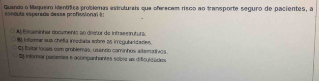 Quando o Maqueiro identifica problemas estruturais que oferecem risco ao transporte seguro de pacientes, a
conduta esperada desse profissional é:
A) Encaminhar documento ao diretor de infraestrutura.
B) informar sua chefla imediata sobre as irregularidades.
C) Evitar locais com problemas, usando caminhos alternativos.
D) informar pacientes e acompanhantes sobre as dificuldades