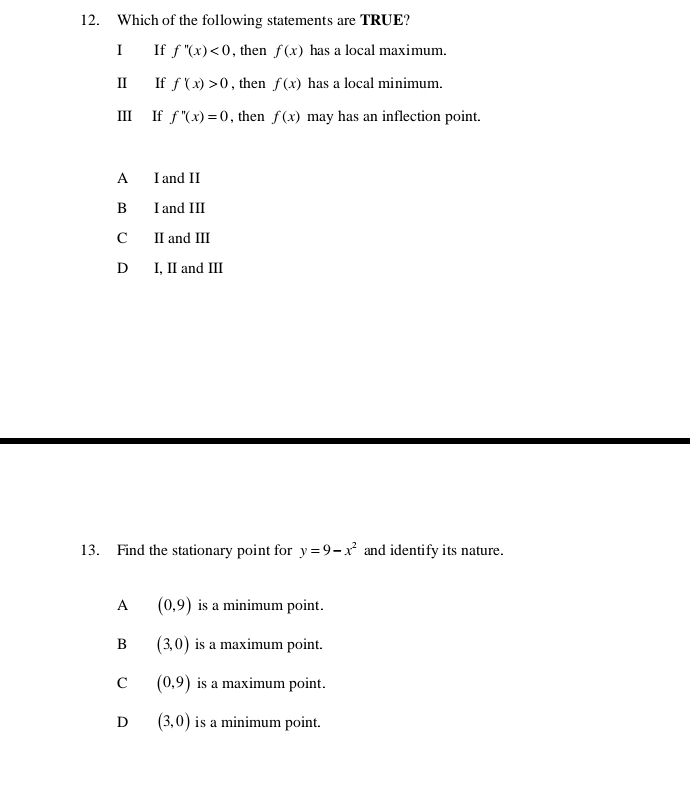 Which of the following statements are TRUE?
I If f''(x)<0</tex> , then f(x) has a local maximum.
II If f'(x)>0 , then f(x) has a local minimum.
III If f''(x)=0 , then f(x) may has an inflection point.
A I and II
B I and III
C II and III
D I, II and III
13. Find the stationary point for y=9-x^2 and identify its nature.
A (0,9) is a minimum point.
B (3,0) is a maximum point.
C (0,9) is a maximum point.
D (3,0) is a minimum point.