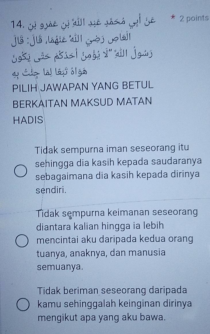 ge j dill ye jáss yi yē * 2 points
jlồ : jiồ lajić jll gòj Job|
j95! _ p5ú | jogé 2'' aill joú
y Luz la ljó ól gó
PILIH JAWAPAN YANG BETUL
BERKAITAN MAKSUD MATAN
HADIS
Tidak sempurna iman seseorang itu
sehingga dia kasih kepada saudaranya
sebagaimana dia kasih kepada dirinya
sendiri.
Tidak sempurna keimanan seseorang
diantara kalian hingga ia lebih
mencintai aku daripada kedua orang
tuanya, anaknya, dan manusia
semuanya.
Tidak beriman seseorang daripada
kamu sehinggalah keinginan dirinya
mengikut apa yang aku bawa.