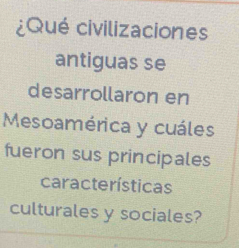 ¿Qué civilizaciones 
antiguas se 
desarrollaron en 
Mesoamérica y cuáles 
fueron sus principales 
características 
culturales y sociales?