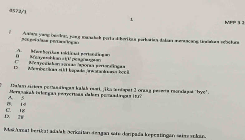 4572/1 1
MPP 3 2
1 Antara yang berikut, yang manakah perlu diberikan perhatian dalam merancang tindakan sebelum
pengelolaan pertandingan
A. Memberikan taklimat pertandingan
B Menyerahkan sijil penghargaan
C Menyediakan semua laporan pertandingan
D Memberikan sijil kepada jawatankuasa kecil
2 Dalam sistem pertandingan kalah mati, jika terdapat 2 orang peserta mendapat ‘bye’.
Berapakah bilangan penyertaan dalam pertandingan itu?
A. 5
B. 14
C. 18
D. 28
Maklumat berikut adalah berkaitan dengan satu daripada kepentingan sains sukan.