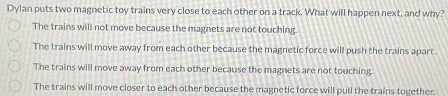 Dylan puts two magnetic toy trains very close to each other on a track. What will happen next, and why?
The trains will not move because the magnets are not touching.
The trains will move away from each other because the magnetic force will push the trains apart.
The trains will move away from each other because the magnets are not touching.
The trains will move closer to each other because the magnetic force will pull the trains together.