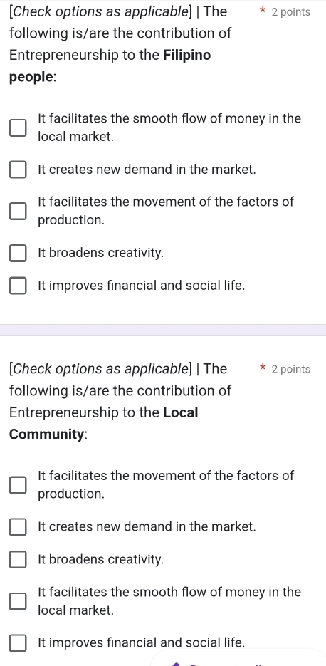 [Check options as applicable] | The 2 points
following is/are the contribution of
Entrepreneurship to the Filipino
people:
It facilitates the smooth flow of money in the
local market.
It creates new demand in the market.
It facilitates the movement of the factors of
production.
It broadens creativity.
It improves financial and social life.
[Check options as applicable] | The 2 points
following is/are the contribution of
Entrepreneurship to the Local
Community:
It facilitates the movement of the factors of
production.
It creates new demand in the market.
It broadens creativity.
It facilitates the smooth flow of money in the
local market.
It improves financial and social life.