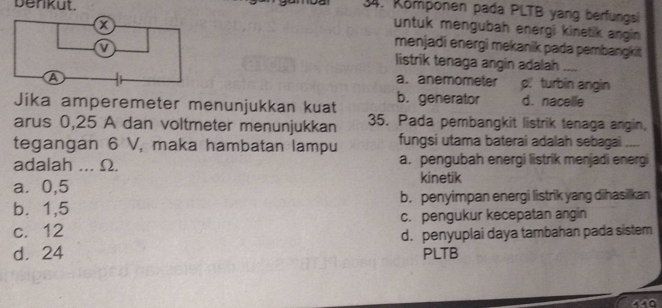 benkut.
34. Kömponen pada PLTB yang berfungsi
untuk mengubah energi kinetik angin 
menjadi energi mekanik pada pembangkit
listrik tenaga angin adalah ....
a. anemometer p. turbin angin
Jika amperemeter menunjukkan kuat
b. generator d. nacelle
arus 0, 25 A dan voltmeter menunjukkan 35. Pada pembangkit listrik tenaga angin,
tegangan 6 V, maka hambatan lampu
fungsi utama baterai adalah sebagai ....
adalah ... Ω.
a. pengubah energi listrik menjadi energi
a ⩾ 0,5
kinetik
b. penyimpan energi listrik yang dihasilkan
b. 1,5
c. pengukur kecepatan angin
c. 12
d. penyuplai daya tambahan pada sistem
d. 24 PLTB
440