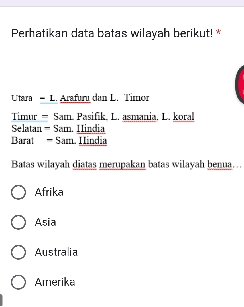 Perhatikan data batas wilayah berikut! *
Utara = L. Arafuru dan L. Timor
Timur = Sam. Pasifik, L. asmania, L. koral
Selatan = Sam. Hindia
Barat = Sam. Hindia
Batas wilayah diatas merupakan batas wilayah benua…
Afrika
Asia
Australia
Amerika