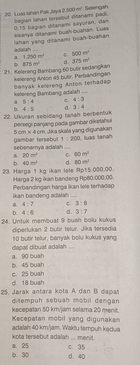 Luas Iahan Pak Jaya 2.500m^2. Setengah
bagian lahan tersebut ditanami padi,
0,15 bagian ditanami sayuran, dan
sisanya ditanami buah-buahan. Luas
lahan yang ditanami buah-buahan
adalah ....
a. 1.250m^2 C. 500m^2
b. 875m^2 d. 375m^2
21. Kelereng Bambang 60 butir sedangkan
kelereng Anton 45 butir. Perbandingan
banyak kelereng Anton terhadap
kelereng Bambang adalah ....
a 5:4 C. 4:3
b. 4:5 d. 3:4
22. Ukuran sebidang tanah berbentuk
persegi panjang pada gambar diketahui
5cm* 4cm. Jika skala yang digunakan
gambar tersebut 1:200 , luas tanah
sebenarnya adalah ....
a. 20m^2 C. 60m^2
b. 40m^2 d. 80m^2
23. Harga 1 kg ikan lele Rp15.000,00.
Harga 2 kg ikan bandeng Rp80.000,00.
Perbandingan harga ikan lele terhadap
ikan bandeng adalah ....
a. 4:7 C. 3:8
b. 4:6 d. 3:7
24. Untuk membuat 9 buah bolu kukus
diperlukan 2 butir telur. Jika tersedia
10 butir telur, banyak bolu kukus yang
dapat dibuat adalah ....
a. 90 buah
b. 45 buah
c. 25 buah
d. 18 buah
25. Jarak antara kota A dan B dapat
ditempuh sebuah mobil dengan
kecepatan 50 km/jam selama 20 menit.
Kecepatan mobil yang digunakan
adalah 40 km/jam. Waktu tempuh kedua
kota tersebut adalah ... menit.
a. 25 c. 35
b. 30 d. 40