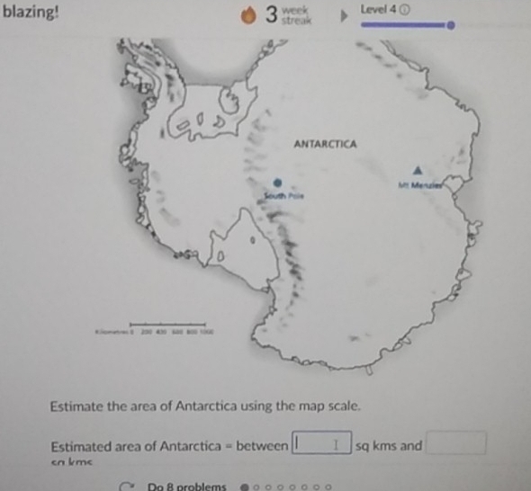 blazing! 3 streak week Level 4 ① 
Estimate the area of Antarctica using the map scale. 
Estimated area of Antarctica = between □ I sq kms and □
cn km < 
Do 8 problems