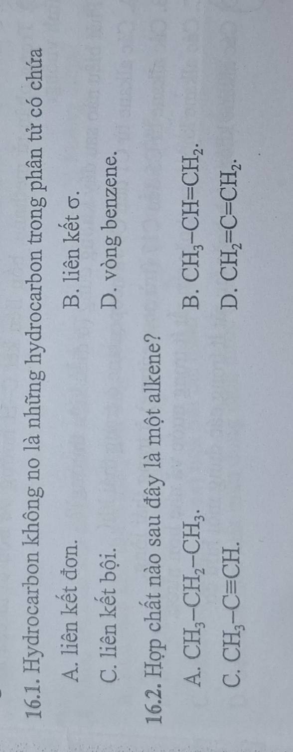 Hydrocarbon không no là những hydrocarbon trong phân tử có chứa
A. liên kết đơn. B. liên kết σ.
C. liên kết bội. D. vòng benzene.
16.2. Hợp chất nào sau đây là một alkene?
A. CH_3-CH_2-CH_3. B. CH_3-CH=CH_2.
C. CH_3-Cequiv CH. D. CH_2=C=CH_2.