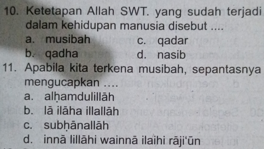 Ketetapan Allah SWT. yang sudah terjadi
dalam kehidupan manusia disebut ....
a. musibah c. qadar
b. qadha dà nasib
11. Apabila kita terkena musibah, sepantasnya
mengucapkan ....
a. alḥamdulillāh
b. lā ilāha illallāh
c. subḥānallāh
d. innā lillāhi wainnā ilaihi rāji'ūn