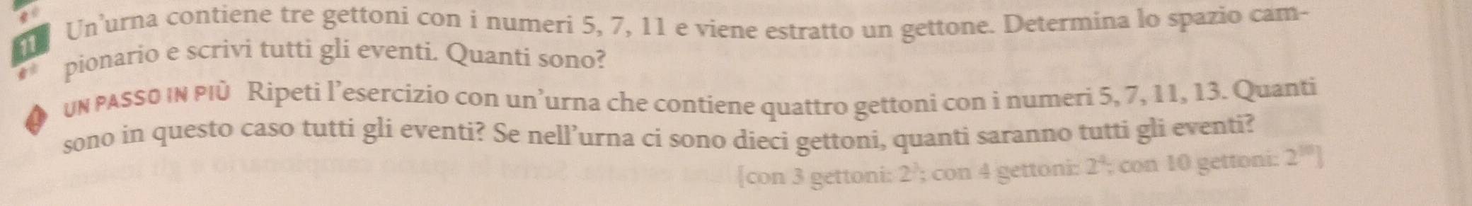 Un’urna contiene tre gettoni con i numeri 5, 7, 11 e viene estratto un gettone. Determina lo spazio cam-
11
pionario e scrivi tutti gli eventi. Quanti sono?
un pASS0 IN PIù Ripeti l’esercizio con un’urna che contiene quattro gettoni con i numeri 5, 7, 11, 13. Quanti
sono in questo caso tutti gli eventi? Se nell’urna ci sono dieci gettoni, quanti saranno tutti gli eventi?
con 3 gettoni: 2 '; con 4 gettoni: 2^4; con 10 gettoni: 2^(10)]