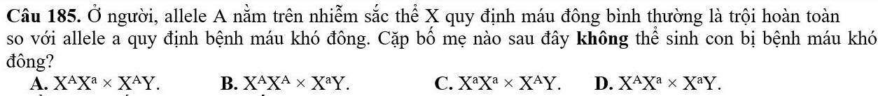 Ở người, allele A nằm trên nhiễm sắc thể X quy định máu đông bình thường là trội hoàn toàn
so với allele a quy định bệnh máu khó đông. Cặp bố mẹ nào sau đây không thể sinh con bị bệnh máu khó
đông?
A. X^AX^a* X^AY. B. X^AX^A* X^aY. C. X^aX^a* X^AY. D. X^AX^a* X^aY.