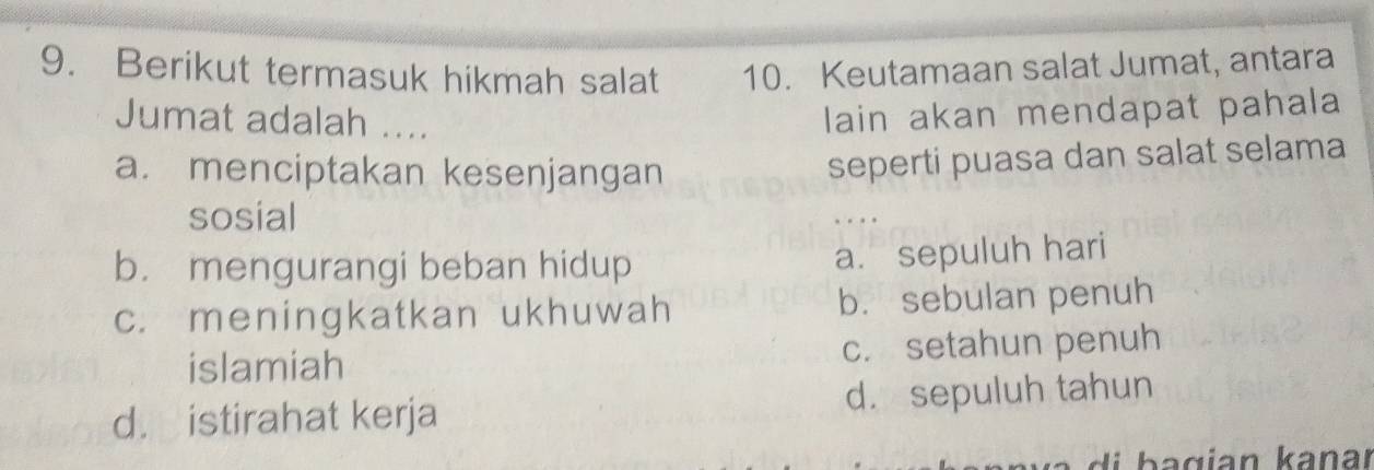 Berikut termasuk hikmah salat 10. Keutamaan salat Jumat, antara
Jumat adalah ....
lain akan mendapat pahala
a. menciptakan kesenjangan
seperti puasa dan salat selama
sosial . .
b. mengurangi beban hidup
a. sepuluh hari
c. meningkatkan ukhuwah b. sebulan penuh
islamiah c. setahun penuh
d. istirahat kerja d. sepuluh tahun