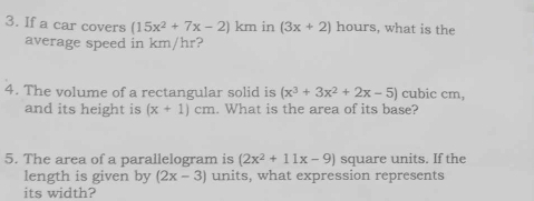 If a car covers (15x^2+7x-2) km in (3x+2) hours, what is the 
average speed in km/hr? 
4. The volume of a rectangular solid is (x^3+3x^2+2x-5) cubic cm, 
and its height is (x+1)cm. What is the area of its base? 
5. The area of a parallelogram is (2x^2+11x-9) square units. If the 
length is given by (2x-3) units, what expression represents 
its width?