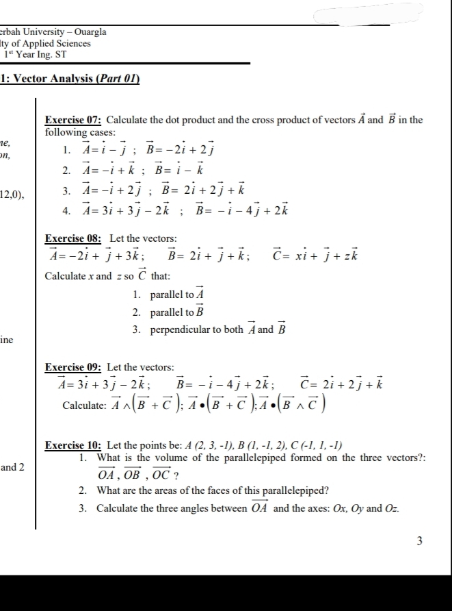 erbah University - Ouargla
lty of Applied Sciences
1^(st) Year Ing. ST
1: Vector Analysis (Part 01)
Exercise 07: Calculate the dot product and the cross product of vectors vector A and vector B in the
following cases:
1e,
on, 1. vector A=vector i-vector j;vector B=-2vector i+2vector j
2. vector A=-vector i+vector k;vector B=vector i-vector k
12,0), 3. vector A=-vector i+2vector j;vector B=2vector i+2vector j+vector k
4. vector A=3vector i+3vector j-2vector k;vector B=-vector i-4vector j+2vector k
Exercise 08: Let the vectors:
vector A=-2vector i+vector j+3vector k; vector B=2vector i+vector j+vector k;vector C=xvector i+vector j+zvector k
Calculate x and z so vector C that:
1. parallel to vector A
2. parallel to vector B
3. perpendicular to both vector A and vector B
ine
Exercise 09: Let the vectors:
vector A=3vector i+3vector j-2vector k; vector B=-vector i-4vector j+2vector k; vector C=2vector i+2vector j+vector k
Calculate: vector Awedge (vector B+vector C);vector A· (vector B+vector C);vector A· (vector Bwedge vector C)
Exercise 10: Let the points be: A(2,3,-1),B(1,-1,2),C(-1,1,-1)
1. What is the volume of the parallelepiped formed on the three vectors?:
and 2
vector OA,vector OB,vector OC ?
2. What are the areas of the faces of this parallelepiped?
3. Calculate the three angles between vector OA and the axes: Ox, Oy and Oz.
3