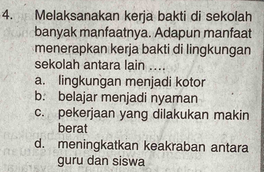 Melaksanakan kerja bakti di sekolah
banyak manfaatnya. Adapun manfaat
menerapkan kerja bakti di lingkungan
sekolah antara lain ....
a. lingkungan menjadi kotor
b. belajar menjadi nyaman
c. pekerjaan yang dilakukan makin
berat
d. meningkatkan keakraban antara
guru dan siswa