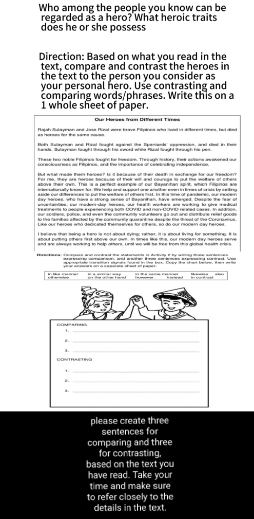 Who among the people you know can be 
regarded as a hero? What heroic traits 
does he or she possess 
Direction: Based on what you read in the 
text, compare and contrast the heroes in 
the text to the person you consider as 
your personal hero. Use contrasting and 
comparing words/phrases. Write this on a
1 whole sheet of paper. 
Our Heroes from Different Times 
Rajah Sulayman and Jose Rizal were brave Filipinos who lived in different times, but died 
as heroes for the same cause. 
Both Sulayman and Rizal fought against the Spaniards' oppression, and died in their 
These two noble Filipinos fought for freedom. Through history, their actions awakened our 
consciousness as Filipinos, and the importance of celebrating independence 
But what made them heroes? Is it because of their death in exchange for our freedom? 
For me, they are heroes because of their will and courage to put the welfare of others 
above their own. This is a perfect example of our Bayanihan spirit, which Filipinos are 
day heroes, who have a strong sense of Bayanihan, have emerged. Despite the fear of 
treatments to people experiencing both COVID and non-COVID related cases. In addition, 
our soldiers, police, and even the community volunteers go out and distribute relief goods 
to the famillies affected by the community quarantine despite the threat of the Coronavirus. 
Like our heroes who dedicated themselves for others, so do our modern day heroes. 
I believe that being a hero is not about dying; rather, it is about living for something. It is 
about putting others first above our own. In times like this, our modern day heroes serve 
and are always working to help others, until we will be free from this global health crisis. 
expressing comparison, and another three sentences expressing contrast. Use 
on the other hand in contrast 
COMPARING 
1._ 
2. 
3._ 
CONTRASTING 
1._ 
2._ 
3. 
_ 
please create three 
sentences for 
comparing and three 
for contrasting, 
based on the text you 
have read. Take your 
time and make sure 
to refer closely to the 
details in the text.