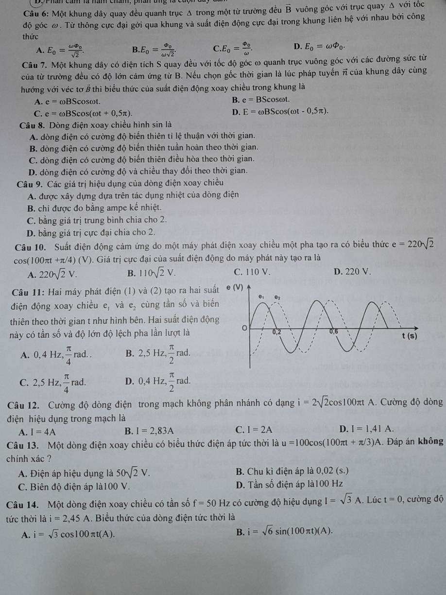 Một khung dây quay đều quanh trục Δ trong một từ trường đều vector B vuông góc với trục quay Δ với tốc
độ góc ω. Từ thông cực đại gởi qua khung và suất điện động cực đại trong khung liên hệ với nhau bởi công
thức
A. E_o=frac omega varnothing _0sqrt(2). B. E_0=frac varphi _oomega sqrt(2). C E_0=frac Phi _0omega . D. E_0=omega varPhi _0.
Câu 7. Một khung dây có diện tích S quay đều với tốc độ góc ω quanh trục vuông góc với các đường sức từ
của từ trường đều có độ lớn cảm ứng từ B. Nếu chọn gốc thời gian là lúc pháp tuyến π của khung dây cùng
hướng với véc tơ vector Bth lì biểu thức của suất điện động xoay chiều trong khung là
A. e=omega BScos sωt.
B. e=BScos omega t.
C. e=omega BScos (omega t+0,5π ). D. E=omega BScos (omega t-0,5π ).
Câu 8. Dòng điện xoay chiều hình sin là
A. dòng điện có cường độ biến thiên tỉ lệ thuận với thời gian.
B. dòng điện có cường độ biến thiên tuần hoàn theo thời gian.
C. dòng điện có cường độ biến thiên điều hòa theo thời gian.
D. dòng điện có cường độ và chiều thay đổi theo thời gian.
Câu 9. Các giá trị hiệu dụng của dòng điện xoay chiều
A. được xây dựng dựa trên tác dụng nhiệt của dòng điện
B. chi được đo bằng ampe kế nhiệt.
C. bằng giá trị trung bình chia cho 2.
D. bằng giá trị cực đại chia cho 2.
Câu 10. Suất điện động cảm ứng do một máy phát điện xoay chiều một pha tạo ra có biểu thức e=220sqrt(2)
c os(100π t+π /4)(V) 0. Giá trị cực đại của suất điện động do máy phát này tạo ra là
A. 220sqrt(2)V. B. 110sqrt(2)V. C. 110 V. D. 220 V.
Câu 11: Hai máy phát điện (1) và (2) tạo ra hai suất
điện động xoay chiều e_1 và e_2 cùng tần số và biến
thiên theo thời gian t như hình bên. Hai suất điện động
này có tần số và độ lớn độ lệch pha lần lượt là
A. 0,4Hz, π /4 rad.. B. 2,5Hz, π /2 rad.
C. 2,5Hz, π /4 rad. D. 0,4Hz, π /2 rad.
Câu 12. Cường độ dòng điện trong mạch không phân nhánh có dạng i=2sqrt(2)cos 100π tA 1. Cường độ dòng
điện hiệu dụng trong mạch là
A. I=4A B. I=2,83A C. I=2A D. I=1,41A.
Câu 13. Một dòng điện xoay chiều có biểu thức điện áp tức thời là u=100cos (100π t+π /3)A. Đáp án không
chính xác ?
A. Điện áp hiệu dụng là 50sqrt(2)V. B. Chu kì điện áp là 0,02 (s.)
D. Tans
C. Biên độ điện áp là100 V. ố điện áp là100 Hz
Câu 14. Một dòng điện xoay chiều có tần số f=50Hz có cường độ hiệu dụng I=sqrt(3)A.. Lúc t=0 , cường độ
tức thời là i=2,45A. Biểu thức của dòng điện tức thời là
A. i=sqrt(3)cos 100π t(A). B. i=sqrt(6)sin (100π t)(A).