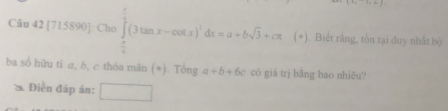 2, 
Câu 42 [715890]: Cho ∈tlimits _ π /6 ^ π /2 (3tan x-cot x)^2dx=a+bsqrt(3)+cπ 1 *). Biết rằng, tồn tại duy nhất bộ 
ba số hữu tỉ a, b, c thỏa mãn (*). Tổng a+b+6c có giá trị bằng bao nhiêu? 
* Điễn đáp án: ^