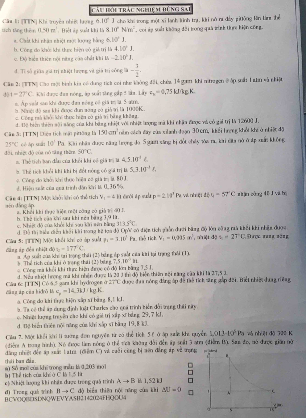 cầu hỏi trác nghiệm đúng sai
Câu 1: [TTN] Khi truyền nhiệt lượng 6.10^6J cho khí trong một xi lanh hình trụ, khí nở ra đầy pittông lên làm thể
tích tăng thêm 0.50m^3. Biết áp suất khí là 8.10^6N/m^2 , coi áp suất không đổi trong quá trình thực hiện công.
a. Chất khí nhận nhiệt một lượng bằng 6.10^6J.
b. Công do khối khí thực hiện có giá trị là 4.10^6J.
c. Độ biển thiên nội năng của chất khí là -2.10^6J.
d. Tỉ số giữa giả trị nhiệt lượng và giá trị công là - 3/2 .
Câu 2: [TTN] Cho một bình kín có dung tích coi như không đổi, chứa 14 gam khí nitrogen ở áp suất 1atm và nhiệt
đ( t=27°C. Khi được đun nóng, áp suất tăng gấp 5 lần. Lấy c_N=0,75kJ/kg.K.
a. Áp suất sau khi được đun nóng có giả trị là 5 atm.
b. Nhiệt độ sau khi được đun nóng có giá trị là 1000K.
c. Công mà khối khí thực hiện có giá trị bằng không.
d. Độ biển thiên nội năng của khí bằng nhiệt với nhiệt lượng mà khí nhận được và có giá trị là 12600 J.
Câu 3: [TTN] Diện tích mặt pittông là 150cm^2 nằm cách đảy của xilanh đoạn 30 cm, khối lượng khối khí ở nhiệt độ
25°C có áp suất 10^5Pa 4. Khi nhận được năng lượng do 5 gam xăng bị đốt cháy tỏa ra, khí dãn nở ở áp suất không
đổi, nhiệt độ của nó tăng thêm 50°C.
a. Thể tích ban đầu của khối khí có giả trị là 4,5.10^(-3)ell .
b. Thể tích khối khí khi bị đốt nóng có giá trị là 5,3.10^(-3)ell .
c. Công do khối khí thực hiện có giá trị là 80 J.
d. Hiệu suất của quá trình dãn khí là 0,36 %.
Câu 4: [TTN] Một khối khí có thể tích V_1=4 lít dưới áp suất p=2.10^5 Pa và nhiệt độ t_1=57°C nhận công 40 J và bị
nén đắng áp.
a. Khối khí thực hiện một công có giá trị 40 J.
b. Thể tích của khí sau khi nén bằng 3,9 lít.
c. Nhiệt độ của khối khí sau khi nén bằng 313,5°C.
d. Đồ thị biểu diễn khối khí trong hệ tọa độ OpV có diện tích phần dưới bằng độ lớn công mà khối khí nhận được.
Câu 5: [TTN] Một khối khí có áp suất p_1=3.10^3Pa , thể tích V_1=0,005m^3 , nhiệt dphi t_1=27°C * Được nung nóng
đẳng áp đến nhiệt độ t_2=177°C.
a. Áp suất của khí tại trạng thái (2) bằng áp suất của khí tại trạng thái (1).
b. Thể tích của khí ở trạng thái (2) bằng 7,5.10^(-3)li t.
c. Công mà khối khí thực hiện được có độ lớn bằng 7,5 J.
d. Nều nhiệt lượng mà khí nhận được là 20 J thì độ biển thiên nội năng của khí là 27,5 J.
Câu 6: [TTN] Có 6,5 gam khí hydrogen ở 27°C được đun nóng đẳng áp để thể tích tăng gắp đôi. Biết nhiệt dung riêng
đẳng áp của hiđrô là c_p=14,3kJ/kg.K.
a. Công do khí thực hiện xấp xĩ bằng 8,1 kJ.
b. Ta có thể áp dụng định luật Charles cho quá trình biến đổi trạng thái này.
c. Nhiệt lượng truyền cho khí có giá trị xấp xĩ bằng 29, 7 kJ.
d. Độ biến thiên nội năng của khí xấp xĩ bằng 19,8 kJ.
Câu 7. Một khối khí lí tưởng đơn nguyên tử có thể tích 5ê ở áp suất khí quyền 1,013· 10^5Pa và nhiệt độ 300 K
(điểm A trong hình). Nó được làm nóng ở thể tích không đổi đến áp suất 3 atm (điểm B). Sau đo, nó được giãn nở
đăng nhiệt đến áp suất 1atm (điểm C) và cuối cùng bị nén đẳng áp về trạn
thái ban đầu.
a) Số mol của khí trong mẫu là 0,203 mol
b) Thể tích của khí ở C là 1,5 lít
c) Nhiệt lượng khí nhận được trong quá trình Ato B là 1, 52 kJ
d) Trong quá trình Bto C độ biển thiên nội năng của khí △ U=0
BCVOQBDSDNQWEVYASB2142024FHQOU4
