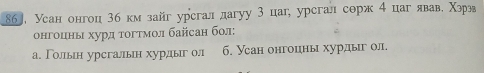 86], Усан онгоц 3б км зайг урсгал дагуу 3 цаг, урсгал сорж 4 цаг явав. Χзрвв 
онгоценыι хурд тогтмол байсан бол: 
а. Голльн урсгальн хурдыг ол 6. Усан онгоцны хурдыг ол.