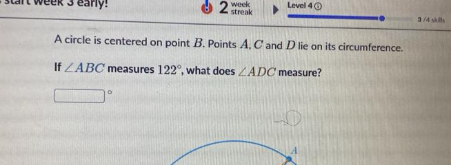 start week 3 early! 2 streak week Level 4 
3 /4 skills 
A circle is centered on point B. Points A, C and D lie on its circumference. 
If ∠ ABC measures 122° , what does ∠ ADC measure?
□°
A