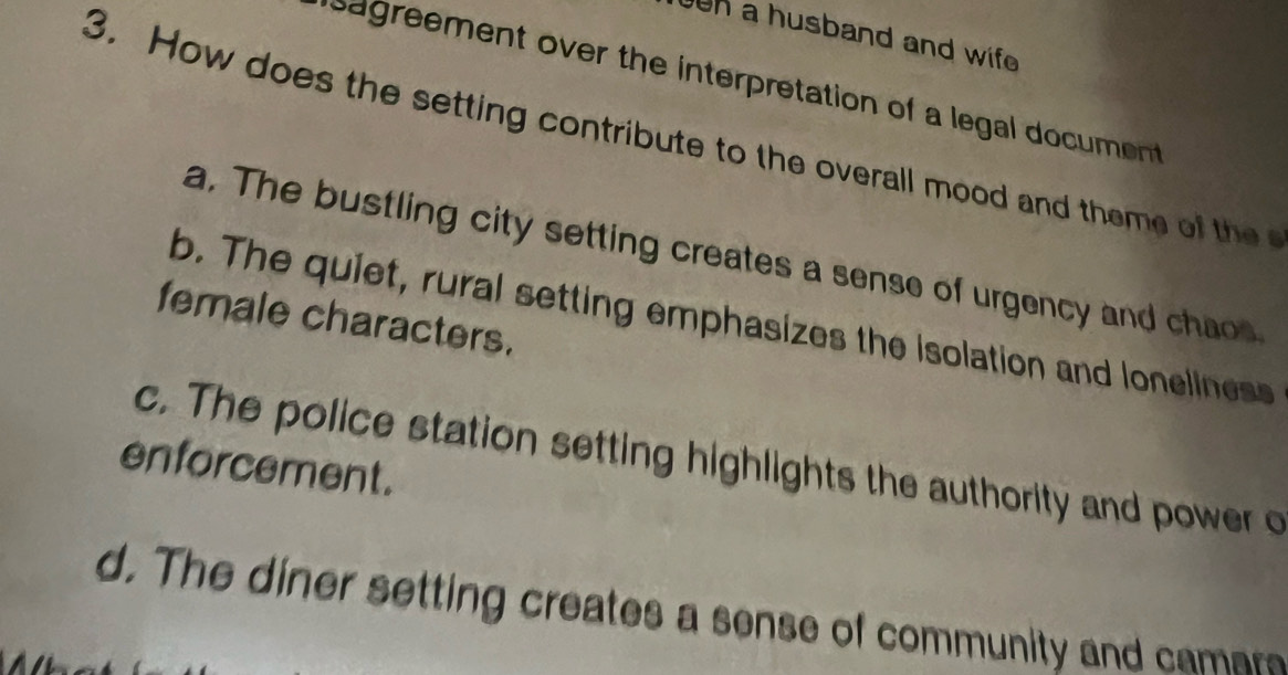 en a husband and wife 
sagreement over the interpretation of a legal document 
3. How does the setting contribute to the overall mood and theme of th
a. The bustling city setting creates a sense of urgency and chao
female characters.
b. The quiet, rural setting emphasizes the isolation and loneliness
c. The police station setting highlights the authority and power o
enforcement.
d. The diner setting creates a sense of community and camar