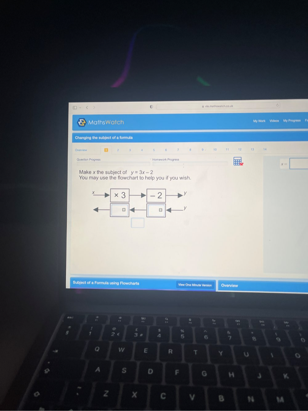 vle.mathswatch.co.uk 
My Work Videos 
MathsWatch My Progress Fr 
Changing the subject of a formula 
Overview 2 3 5 6 7 B 9. 10 11 12 13 14 
Question Progress * Homework Progress
x=□
Make x the subject of y=3x-2
You may use the flowchart to help you if you wish. 
Subject of a Formula using Flowcharts View One Minute Version Overview 
: 
. £ 
. 
% ^ 
: 2 ∈ 3 # 
、
5 6; 8 9 o 
y 
Q w E R T Y U 1 o 
A s D F G H J K 
~ 
z x C B 1 M