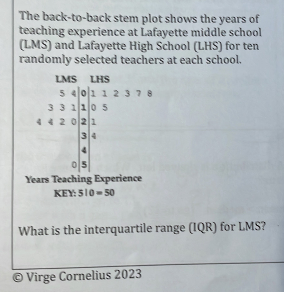 The back-to-back stem plot shows the years of 
teaching experience at Lafayette middle school 
(LMS) and Lafayette High School (LHS) for ten 
randomly selected teachers at each school. 
LMS LHS
5 4 0 1 1 2 3 7 8
3 3 1 1 0 5
4 4 2 0 2 1
3 4
4
0 5
Years Teaching Experience 
KEY: 510=50
What is the interquartile range (IQR) for LMS? 
© Virge Cornelius 2023