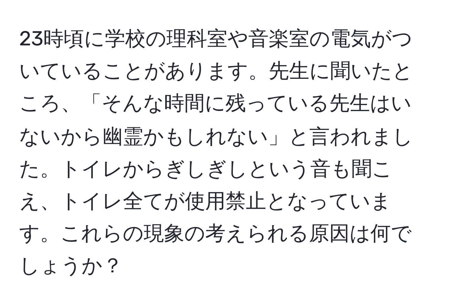 23時頃に学校の理科室や音楽室の電気がついていることがあります。先生に聞いたところ、「そんな時間に残っている先生はいないから幽霊かもしれない」と言われました。トイレからぎしぎしという音も聞こえ、トイレ全てが使用禁止となっています。これらの現象の考えられる原因は何でしょうか？