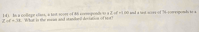 14). In a college class, a test score of 86 corresponds to a Z of +1.00 and a test score of 76 corresponds to a
Z o f+38 What is the mean and standard deviation of test?