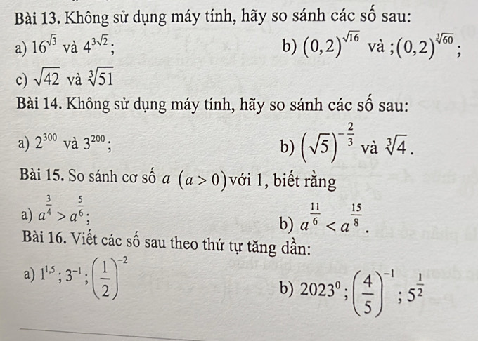 Không sử dụng máy tính, hãy so sánh các số sau: 
a) 16^(sqrt(3)) và 4^(3sqrt(2)); b) (0,2)^sqrt(16) và ; (0,2)^sqrt[3](60); 
c) sqrt(42) và sqrt[3](51)
Bài 14. Không sử dụng máy tính, hãy so sánh các số sau: 
a) 2^(300) và 3^(200); b) (sqrt(5))^- 2/3  và sqrt[3](4). 
Bài 15. So sánh cơ sốa (a>0) với 1, biết rằng 
a) a^(frac 3)4>a^(frac 5)6; a^(frac 11)6. 
b) 
Bài 16. Viết các số sau theo thứ tự tăng dần: 
a) 1^(1.5); 3^(-1); ( 1/2 )^-2 b) 2023^0; ( 4/5 )^-1; 5^(frac 1)2