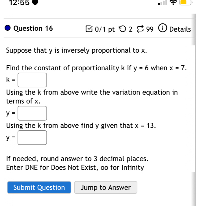 12:55 
D 
Question 16 0/1 pt つ 2 B 99 Details 
Suppose that y is inversely proportional to x. 
Find the constant of proportionality k if y=6 when x=7.
k=□
Using the k from above write the variation equation in 
terms of x.
y=□
Using the k from above find y given that x=13.
y= □
If needed, round answer to 3 decimal places. 
Enter DNE for Does Not Exist, oo for Infinity 
Submit Question Jump to Answer