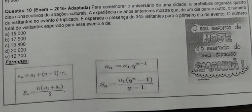 (Enem - 2016- Adaptada) Para comemorar o aniversário de uma cidade, a prefeitura organiza quatro
dias consecutivos de atrações culturais. A experiência de anos anteriores mostra que, de um dia para o outro, o número
de visitantes no evento é triplicado. É esperada a presença de 345 visitantes para o primeiro dia do evento. O número
total de visitantes esperado para esse evento é de:
a) 15 000 O seu esforço de
b) 17 500
c) 13 800 HOJE
d) 20 000
e) 12 700 é o searedo do
Fórmulas: seu sucesso
a_n=a_1.q^(n-1)
a_n=a_1+(n-1)· r_n
S_n=frac n(-a_1+a_n)2. S_n=frac a_1(q^n-1)q-1