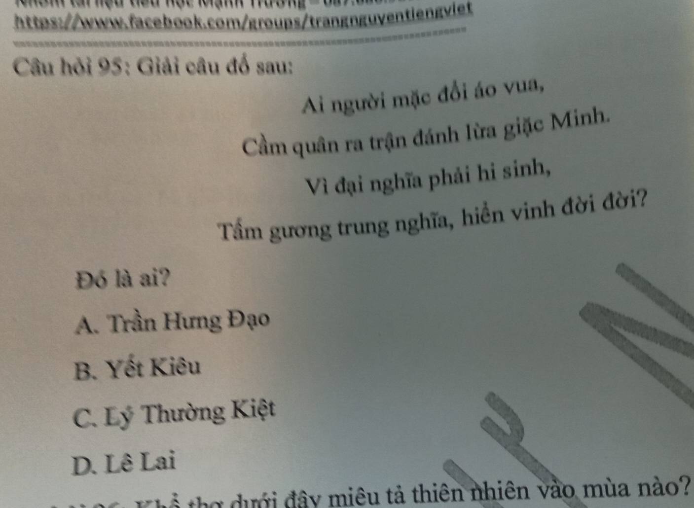 hệu teu nộc Mạnh Tường
https://www.facebook.com/groups/trangnguventiengviet
Câu hỏi 95: Giải câu đố sau:
Ai người mặc đổi áo vua,
Cầm quân ra trận đánh lừa giặc Minh.
Vì đại nghĩa phải hi sinh,
Tấm gương trung nghĩa, hiển vinh đời đời?
Đó là ai?
A. Trần Hưng Đạo
B. Yết Kiêu
C. Lý Thường Kiệt
D. Lê Lai
ể tợ dưới đây miêu tả thiên nhiên vào mùa nào?