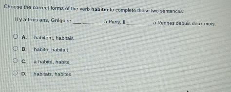 Choose the correct forms of the verb habiter to complete these two sentences:
Il y a trois ans, Grégoire_ à Paris. Il_ à Rennes depuis deux mois.
A. habitent, habitais
B. habite, habitait
C. a habité, habité
D. habitais, habites