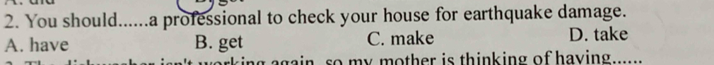 You should......a professional to check your house for earthquake damage.
A. have B. get C. make D. take
rk ing again, so my mother is thinking of having
