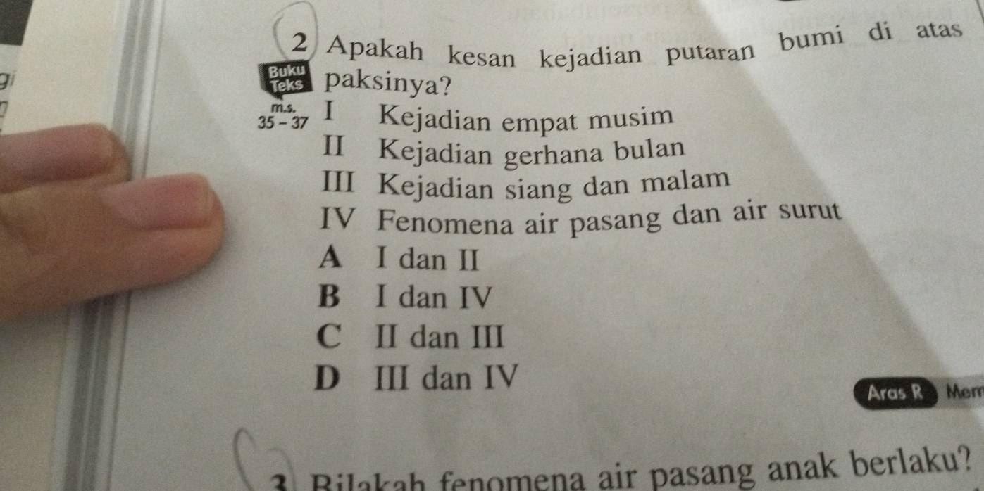 Apakah kesan kejadian putaran bumi di atas
Buku
Teks paksinya?
m.s,
35 - 37 I Kejadian empat musim
II Kejadian gerhana bulan
III Kejadian siang dan malam
IV Fenomena air pasang dan air surut
A I dan II
B I dan IV
C II dan III
D III dan IV
Aras R Mem
3 Bilakah fenomena air pasang anak berlaku?