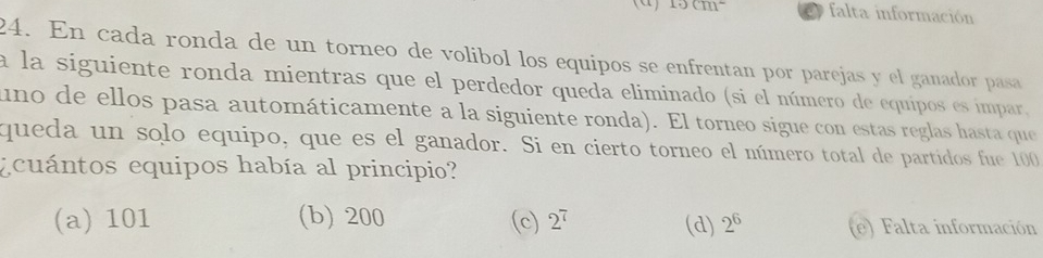 (α) 10cm^2 C falta información
24. En cada ronda de un torneo de volibol los equipos se enfrentan por parejas y el ganador pasa
a la siguiente ronda mientras que el perdedor queda eliminado (si el número de equipos es impar,
uno de ellos pasa automáticamente a la siguiente ronda). El torneo sigue con estas reglas hasta que
queda un solo equipo, que es el ganador. Si en cierto torneo el número total de partidos fue 100
ecuántos equipos había al principio?
(a) 101 (b) 200 (c) 2^7 (d) 2^6 e) Falta información