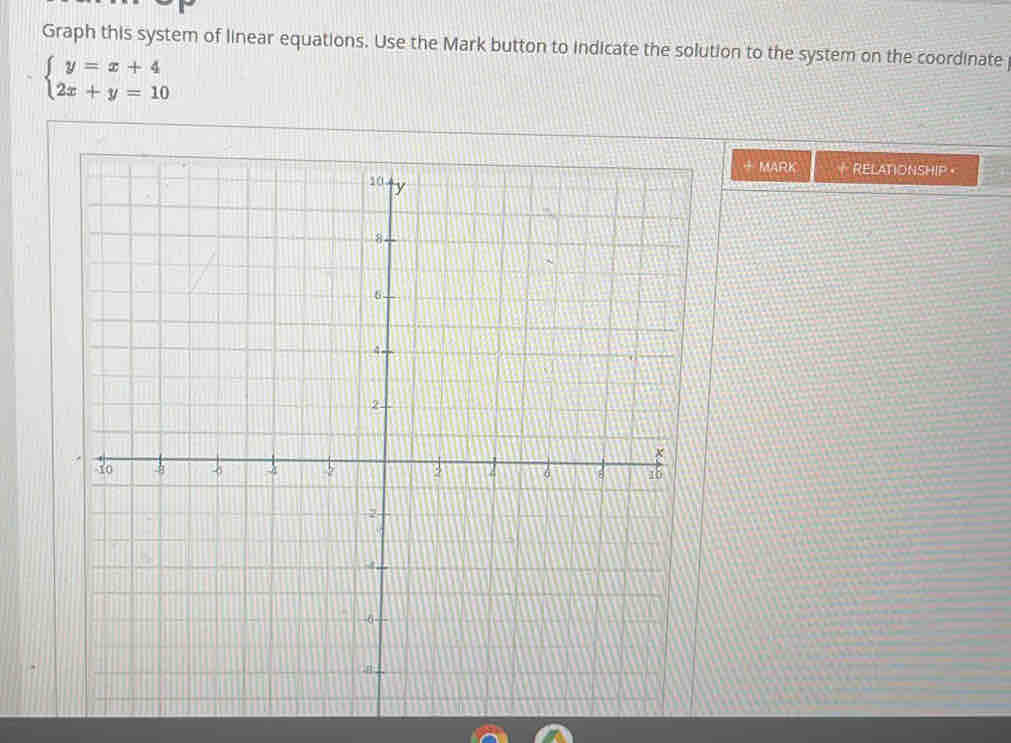 Graph this system of linear equations. Use the Mark button to indicate the solution to the system on the coordinate
beginarrayl y=x+4 2x+y=10endarray.
+ MARK + RELATIONSHIP 。