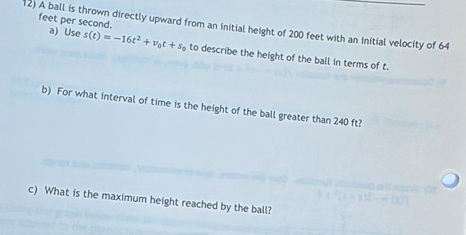 feet per second. 
12) A ball is thrown directly upward from an initial height of 200 feet with an initial velocity of 64
a) Use s(t)=-16t^2+v_0t+s_0 to describe the height of the ball in terms of t. 
b) For what interval of time is the height of the ball greater than 240 ft? 
c) What is the maximum height reached by the ball?