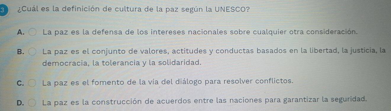 3 ¿Cuál es la definición de cultura de la paz según la UNESCO?
A. La paz es la defensa de los intereses nacionales sobre cualquier otra consideración.
B. La paz es el conjunto de valores, actitudes y conductas basados en la libertad, la justicia, la
democracia, la tolerancia y la solidaridad.
C. La paz es el fomento de la vía del diálogo para resolver conflictos.
D. La paz es la construcción de acuerdos entre las naciones para garantizar la seguridad.