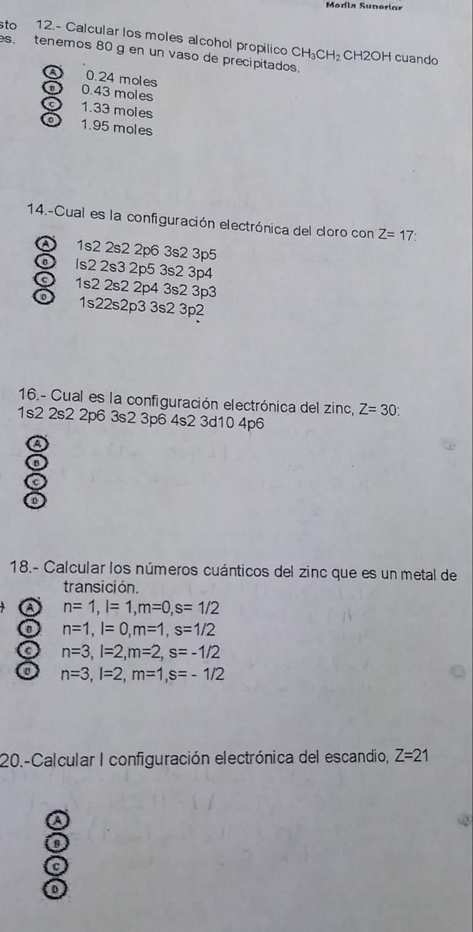 Medía Sunerlor
sto 12.- Calcular los moles alcohol propilico CH_3CH_2
es. tenemos 80 g en un vaso de precipitados.
C H2OF cuando
a 0.24 moles
a 0.43 moles
C 1.33 moles
o 1.95 moles
14.-Cual es la configuración electrónica del cloro con Z=17
A 1s2 2s2 2p6 3s2 3p5
ls2 2s3 2p5 3s2 3p4
1s2 2s2 2p4 3s2 3p3
o 1s22s2p3 3s2 3p2
16.- Cual es la configuración electrónica del zinc, Z=30 :
1s2 2s2 2p6 3s2 3p6 4s2 3d10 4p6
A
a
n
18.- Calcular los números cuánticos del zinc que es un metal de
transición.
a n=1, l=1, m=0, s=1/2
o n=1, l=0, m=1, s=1/2
a n=3, l=2, m=2, s=-1/2
a n=3, l=2, m=1, s=-1/2
20.-Calcular I configuración electrónica del escandio, Z=21
a
C